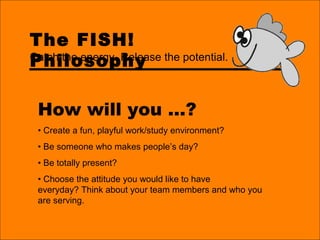 The FISH!
Philosophy
How will you …?
• Create a fun, playful work/study environment?
• Be someone who makes people’s day?
• Be totally present?
• Choose the attitude you would like to have
everyday? Think about your team members and who you
are serving.
Catch the energy. Release the potential.
 