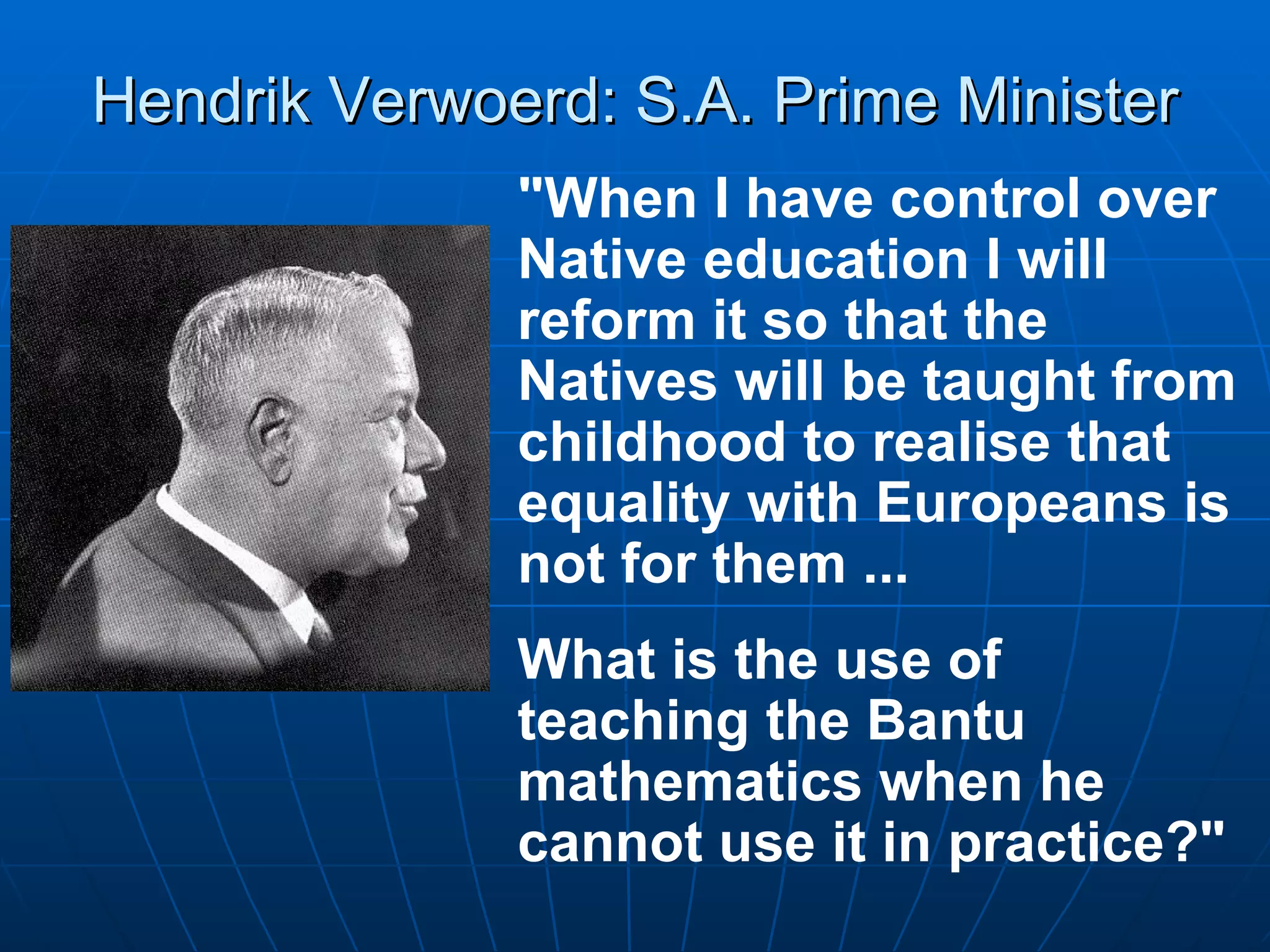 Hendrik Verwoerd: S.A. Prime Minister "When I have control over Native education I will reform it so that the Natives will be taught from childhood to realise that equality with Europeans is not for them ...  What is the use of teaching the Bantu mathematics when he cannot use it in practice?"  