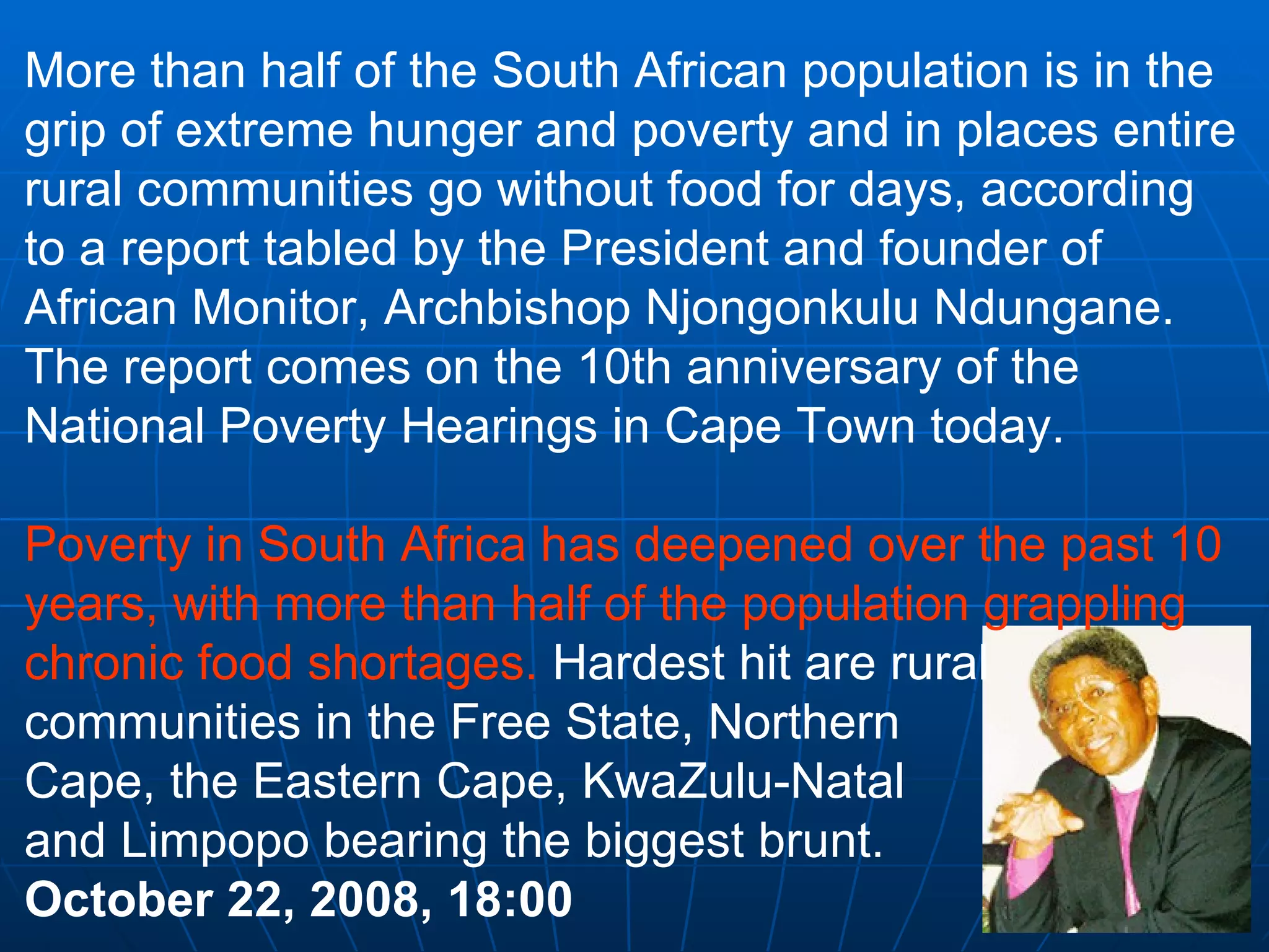 More than half of the South African population is in the grip of extreme hunger and poverty and in places entire rural communities go without food for days, according to a report tabled by the President and founder of African Monitor, Archbishop Njongonkulu Ndungane. The report comes on the 10th anniversary of the National Poverty Hearings in Cape Town today. Poverty in South Africa has deepened over the past 10 years, with more than half of the population grappling chronic food shortages.  Hardest hit are rural communities in the Free State, Northern  Cape, the Eastern Cape, KwaZulu-Natal  and Limpopo bearing the biggest brunt.  October 22, 2008, 18:00 