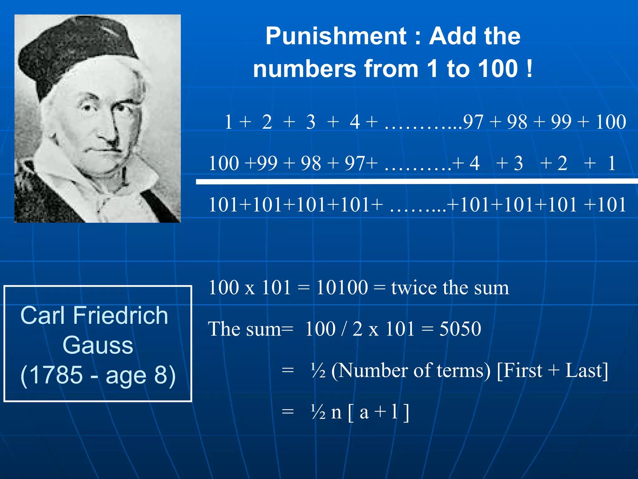 Carl Friedrich  Gauss (1785 - age 8) Punishment : Add the numbers from 1 to 100 ! 1 +  2  +  3  +  4 + ………...97 + 98 + 99 + 100 100 +99 + 98 + 97+ ……….+ 4  + 3  + 2  +  1 101+101+101+101+ ……...+101+101+101 +101 100 x 101 = 10100 = twice the sum  The sum=  100 / 2 x 101 = 5050   =  ½ (Number of terms) [First + Last]   =  ½ n [ a + l ] 