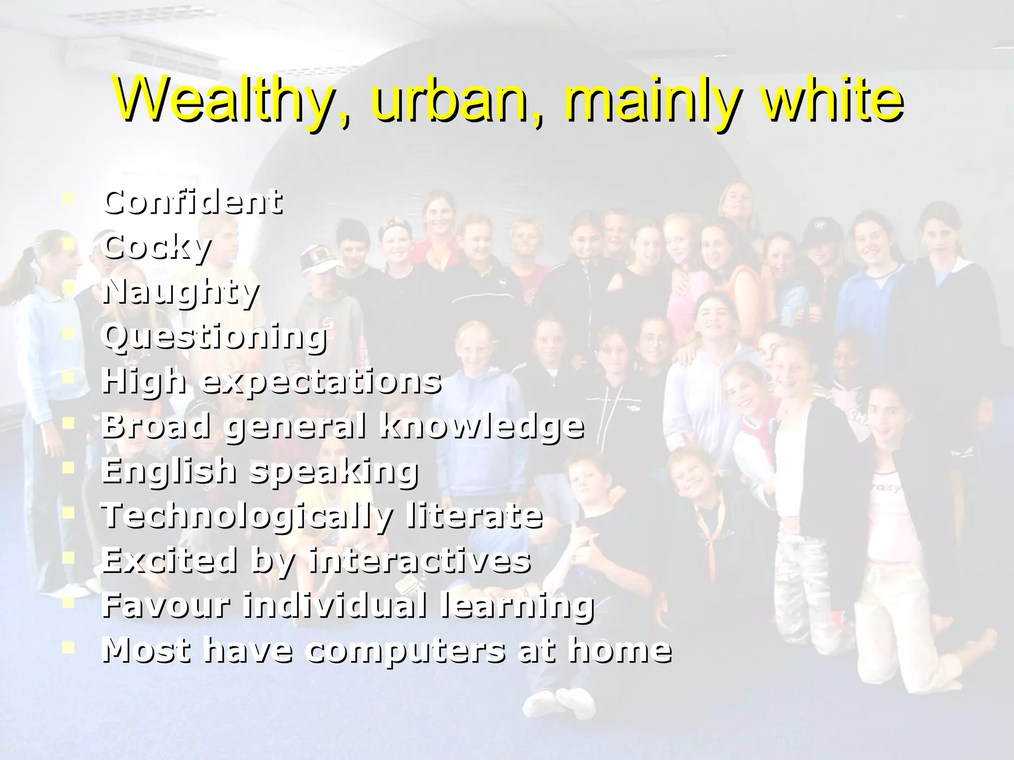 Wealthy, urban, mainly white Confident Cocky Naughty Questioning High expectations Broad general knowledge English speaking Technologically literate Excited by interactives Favour individual learning Most have computers at home 