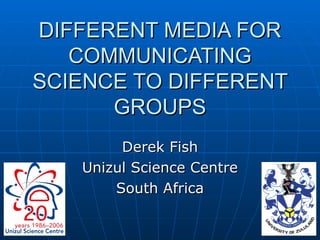 DIFFERENT MEDIA FOR COMMUNICATING SCIENCE TO DIFFERENT GROUPS Derek Fish Unizul Science Centre South Africa 