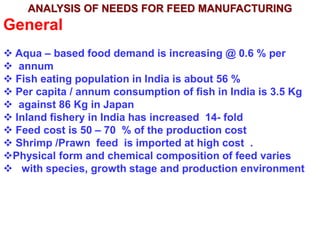 ANALYSIS OF NEEDS FOR FEED MANUFACTURING
General
 Aqua – based food demand is increasing @ 0.6 % per
 annum
 Fish eating population in India is about 56 %
 Per capita / annum consumption of fish in India is 3.5 Kg
 against 86 Kg in Japan
 Inland fishery in India has increased 14- fold
 Feed cost is 50 – 70 % of the production cost
 Shrimp /Prawn feed is imported at high cost .
Physical form and chemical composition of feed varies
 with species, growth stage and production environment
 