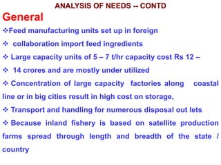 ANALYSIS OF NEEDS -- CONTD
General
Feed manufacturing units set up in foreign
 collaboration import feed ingredients
 Large capacity units of 5 – 7 t/hr capacity cost Rs 12 –
 14 crores and are mostly under utilized
 Concentration of large capacity factories along coastal
line or in big cities result in high cost on storage,
 Transport and handling for numerous disposal out lets
 Because inland fishery is based on satellite production
farms spread through length and breadth of the state /
country
 