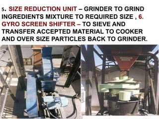 5. SIZE REDUCTION UNIT – GRINDER TO GRIND
INGREDIENTS MIXTURE TO REQUIRED SIZE , 6.
GYRO SCREEN SHIFTER – TO SIEVE AND
TRANSFER ACCEPTED MATERIAL TO COOKER
AND OVER SIZE PARTICLES BACK TO GRINDER.
 