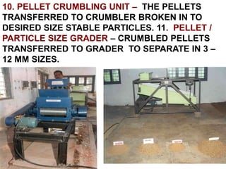 10. PELLET CRUMBLING UNIT – THE PELLETS
TRANSFERRED TO CRUMBLER BROKEN IN TO
DESIRED SIZE STABLE PARTICLES. 11. PELLET /
PARTICLE SIZE GRADER – CRUMBLED PELLETS
TRANSFERRED TO GRADER TO SEPARATE IN 3 –
12 MM SIZES.
 