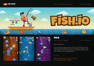 Copyright © 2020 Inlogic Software | All rights reserved  | sales@inlogic.eu
FISH.IO
GAME CATEGORIES : ARCADE
PLATFORMS : ANDROID
FEATURES :
LANGUAGES : EN, DE, ES, FR, IT, BR, RU
In this fun and easy to play game you are about to be the first fisherman ever who
reached ocean floor. Collect fish and treasures to buy fishing net upgrades to reach
deeper depths. Find more characters trapped in the sea and try to fill in your trophy
room. Experience all of this with beautiful artstyle.
AGE RATING : PEGI 3
Catch and collect fish!
SIMPLE GAMEPLAY • LOT OF FISH TO CATCH
TROPHY ROOM • MANY UPGRADES
 