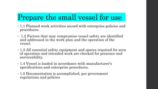 Prepare the small vessel for use
• 1.1 Planned work activities accord with enterprise policies and
procedures.
• 1.2 Factors that may compromise vessel safety are identified
and addressed in the work plan and the operation of the
vessel.
• 1.3 All essential safety equipment and spares required for area
of operation and intended work are checked for presence and
serviceability.
• 1.4 Vessel is loaded in accordance with manufacturer’s
specifications and enterprise procedures.
• 1.5 Documentation is accomplished, per government
regulations and policies
 