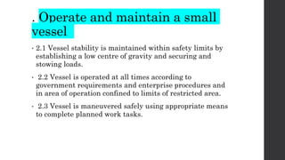 . Operate and maintain a small
vessel
• 2.1 Vessel stability is maintained within safety limits by
establishing a low centre of gravity and securing and
stowing loads.
• 2.2 Vessel is operated at all times according to
government requirements and enterprise procedures and
in area of operation confined to limits of restricted area.
• 2.3 Vessel is maneuvered safely using appropriate means
to complete planned work tasks.
 