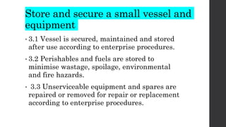 Store and secure a small vessel and
equipment
• 3.1 Vessel is secured, maintained and stored
after use according to enterprise procedures.
• 3.2 Perishables and fuels are stored to
minimise wastage, spoilage, environmental
and fire hazards.
• 3.3 Unserviceable equipment and spares are
repaired or removed for repair or replacement
according to enterprise procedures.
 
