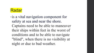 Radar
•is a vital navigation component for
safety at sea and near the shore.
Captains need to be able to maneuver
their ships within feet in the worst of
conditions and to be able to navigate
"blind", when there is no visibility at
night or due to bad weather.
 
