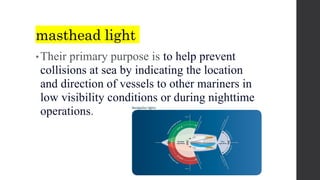 masthead light
• Their primary purpose is to help prevent
collisions at sea by indicating the location
and direction of vessels to other mariners in
low visibility conditions or during nighttime
operations.
 