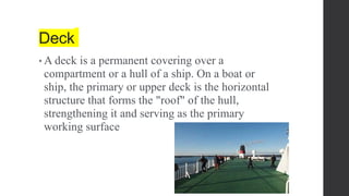 Deck
• A deck is a permanent covering over a
compartment or a hull of a ship. On a boat or
ship, the primary or upper deck is the horizontal
structure that forms the "roof" of the hull,
strengthening it and serving as the primary
working surface
 
