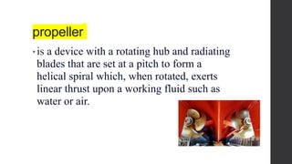 propeller
• is a device with a rotating hub and radiating
blades that are set at a pitch to form a
helical spiral which, when rotated, exerts
linear thrust upon a working fluid such as
water or air.
 