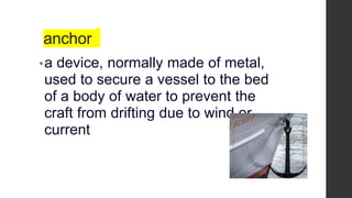 anchor
•a device, normally made of metal,
used to secure a vessel to the bed
of a body of water to prevent the
craft from drifting due to wind or
current
 