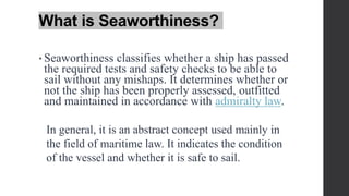 What is Seaworthiness?
• Seaworthiness classifies whether a ship has passed
the required tests and safety checks to be able to
sail without any mishaps. It determines whether or
not the ship has been properly assessed, outfitted
and maintained in accordance with admiralty law.
In general, it is an abstract concept used mainly in
the field of maritime law. It indicates the condition
of the vessel and whether it is safe to sail.
 