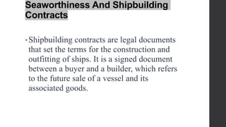 Seaworthiness And Shipbuilding
Contracts
• Shipbuilding contracts are legal documents
that set the terms for the construction and
outfitting of ships. It is a signed document
between a buyer and a builder, which refers
to the future sale of a vessel and its
associated goods.
 