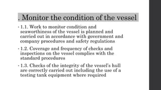 . Monitor the condition of the vessel
• 1.1. Work to monitor condition and
seaworthiness of the vessel is planned and
carried out in accordance with government and
company procedures and safety regulations
• 1.2. Coverage and frequency of checks and
inspections on the vessel complies with the
standard procedures
• 1.3. Checks of the integrity of the vessel’s hull
are correctly carried out including the use of a
testing tank equipment where required
 