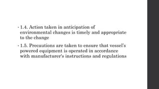 • 1.4. Action taken in anticipation of
environmental changes is timely and appropriate
to the change
• 1.5. Precautions are taken to ensure that vessel’s
powered equipment is operated in accordance
with manufacturer's instructions and regulations
 