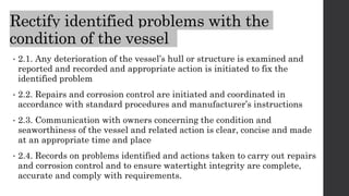 Rectify identified problems with the
condition of the vessel
• 2.1. Any deterioration of the vessel’s hull or structure is examined and
reported and recorded and appropriate action is initiated to fix the
identified problem
• 2.2. Repairs and corrosion control are initiated and coordinated in
accordance with standard procedures and manufacturer’s instructions
• 2.3. Communication with owners concerning the condition and
seaworthiness of the vessel and related action is clear, concise and made
at an appropriate time and place
• 2.4. Records on problems identified and actions taken to carry out repairs
and corrosion control and to ensure watertight integrity are complete,
accurate and comply with requirements.
 