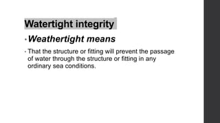 Watertight integrity
•Weathertight means
• That the structure or fitting will prevent the passage
of water through the structure or fitting in any
ordinary sea conditions.
 