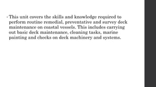 • This unit covers the skills and knowledge required to
perform routine remedial, preventative and survey deck
maintenance on coastal vessels. This includes carrying
out basic deck maintenance, cleaning tasks, marine
painting and checks on deck machinery and systems.
 