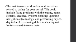 • The maintenance work refers to all activities
related to caring for your vessel. This could
include fixing problems with the engine, pump
systems, electrical system; cleaning; updating
navigational technology, and performing day-to-
day tasks like removing debris or clearing out
lockers as maintenance tasks
 