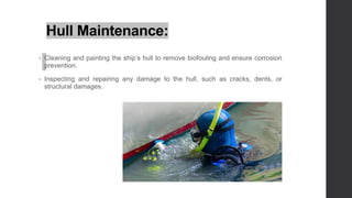Hull Maintenance:
• Cleaning and painting the ship’s hull to remove biofouling and ensure corrosion
prevention.
• Inspecting and repairing any damage to the hull, such as cracks, dents, or
structural damages.
 