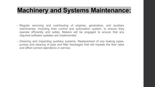 Machinery and Systems Maintenance:
• Regular servicing and overhauling of engines, generators, and auxiliary
machineries; including their control and automation system, to ensure they
operate efficiently and safely. Makers will be engaged to ensure that any
required software updates are implemented.
• Cleaning and inspecting auxiliary systems. Replacement of any leaking pipes,
pumps and clearing of pipe and filter blockages that will impede the flow rates
and affect correct operations in service.
 