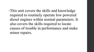 •This unit covers the skills and knowledge
required to routinely operate low powered
diesel engines within normal parameters. It
also covers the skills required to locate
causes of trouble in performance and make
minor repairs.
 