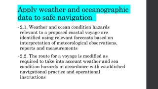 Apply weather and oceanographic
data to safe navigation
• 2.1. Weather and ocean condition hazards
relevant to a proposed coastal voyage are
identified using relevant forecasts based on
interpretation of meteorological observations,
reports and measurements
• 2.2. The route for a voyage is modified as
required to take into account weather and sea
condition hazards in accordance with established
navigational practice and operational
instructions
 
