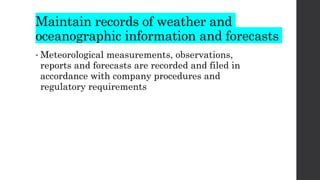 Maintain records of weather and
oceanographic information and forecasts
• Meteorological measurements, observations,
reports and forecasts are recorded and filed in
accordance with company procedures and
regulatory requirements
 