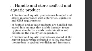 . . Handle and store seafood and
aquatic product
• 1 Seafood and aquatic products are handled and
stored in accordance with enterprise, legislative
and OHS requirements.
• .2 Seafood and aquatic products are handled and
stored in a manner that avoids damage, meets
hygiene standards, avoids contamination and
maintains the quality of the product.
• 3 Seafood and aquatic products are stored at the
correct temperature required to safely maintain
the product in optimal condition and freshness.
 
