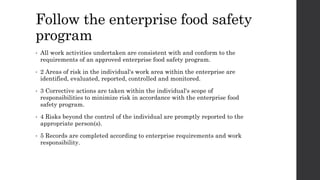 Follow the enterprise food safety
program
• All work activities undertaken are consistent with and conform to the
requirements of an approved enterprise food safety program.
• 2 Areas of risk in the individual's work area within the enterprise are
identified, evaluated, reported, controlled and monitored.
• 3 Corrective actions are taken within the individual's scope of
responsibilities to minimize risk in accordance with the enterprise food
safety program.
• 4 Risks beyond the control of the individual are promptly reported to the
appropriate person(s).
• 5 Records are completed according to enterprise requirements and work
responsibility.
 