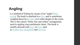 Angling
• is a method of fishing by means of an "angle" (fish
hook). The hook is attached to a line, and is sometimes
weighed down by a sinker so it sinks deeper in the water.
This is the classic "hook, line and sinker" arrangement,
used in angling since prehistoric times. The hook is
usually dressed with lures or baits such
as earthworm, doughball and bait fish.
 