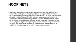 HOOP NETS
• Hoop nets, also known as barrel nets or fykes, are commonly used to catch
catfish. This is a long tube of netting held open by large metal or fiberglass
hoops. Fishermen commonly use 5 to 7 hoops per net. The fish is lured with bait
placed in the tail of the net. The fish enter the large opening funnel with no
difficulty but find its way blocked by another funnel. It attempts to push out but
can’t. Instead, it pushes through into the second funnel and traps itself. There
are varying state regulations regarding these nets and depending on what state
you’re in, you are expected to abide by rules regarding where these can be
used, their size, the gauge of the twine or cord, mesh size, etc.
•
 
