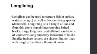 Longlining
• Longlines can be used to capture fish in surface
waters (pelagic) as well as bottom living species
(demersal). Longlining sets a length of line and
from this come branch lines carrying baited
hooks. Large longlines used offshore can be tens
of kilometres long and carry thousands of hooks.
Smaller inshore vessels use shorter, lighter lines
with roughly less than a thousand hooks.
 