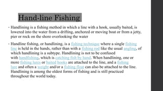 Hand-line Fishing
• Handlining is a fishing method in which a line with a hook, usually baited, is
lowered into the water from a drifting, anchored or moving boat or from a jetty,
pier or rock on the shore overlooking the water
• Handline fishing, or handlining, is a fishing technique where a single fishing
line is held in the hands, rather than with a fishing rod like the usual angling, of
which handlining is a subtype. Handlining is not to be confused
with handfishing, which is catching fish by hand. When handlining, one or
more fishing lures or baited hooks are attached to the line, and a fishing
lure and often a weight and/or a fishing float can also be attached to the line.
Handlining is among the oldest forms of fishing and is still practiced
throughout the world today.
 