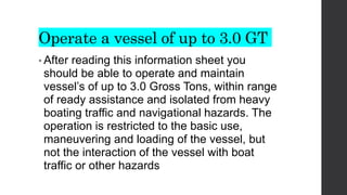 Operate a vessel of up to 3.0 GT
• After reading this information sheet you
should be able to operate and maintain
vessel’s of up to 3.0 Gross Tons, within range
of ready assistance and isolated from heavy
boating traffic and navigational hazards. The
operation is restricted to the basic use,
maneuvering and loading of the vessel, but
not the interaction of the vessel with boat
traffic or other hazards
 