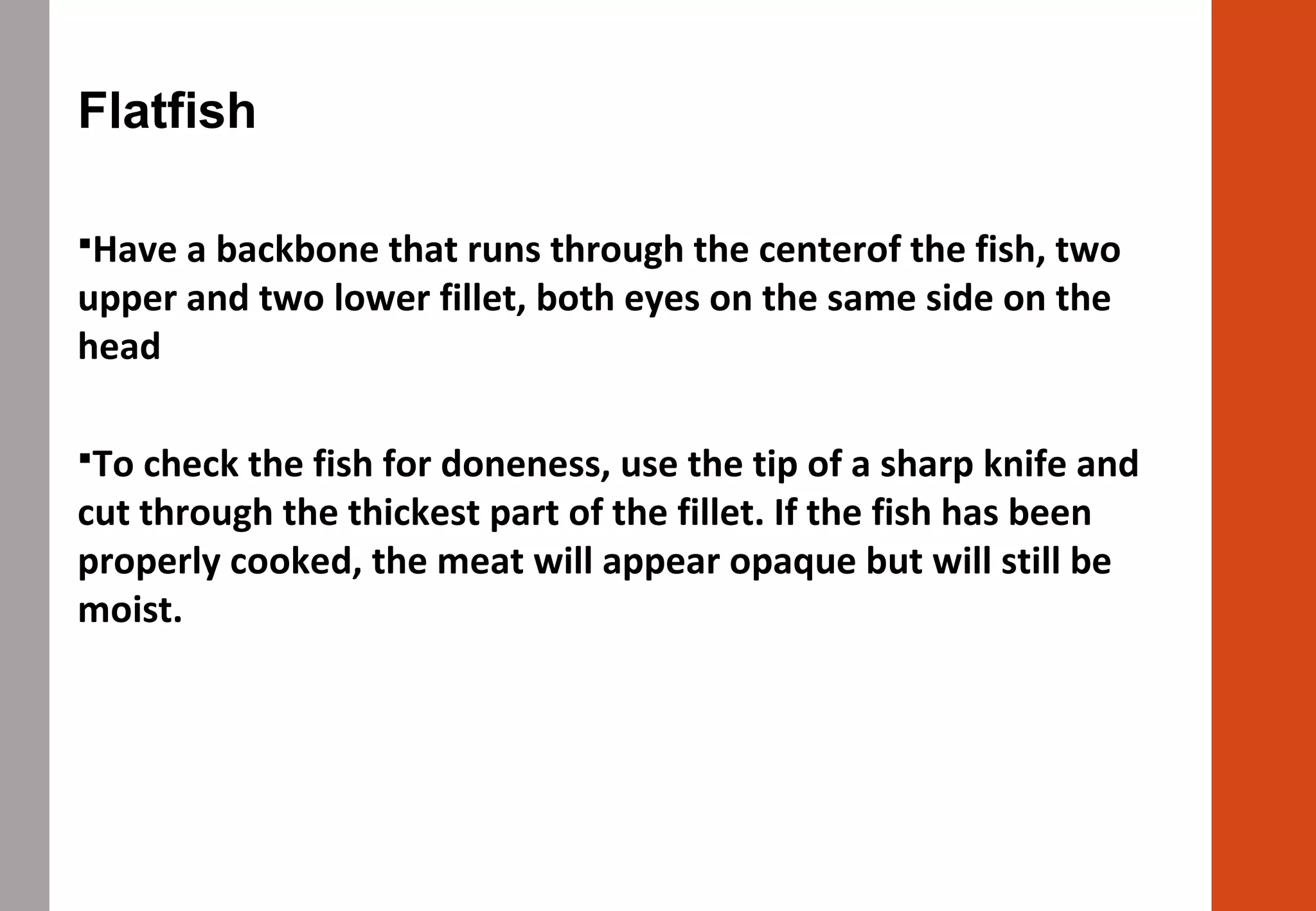 Flatfish
Have a backbone that runs through the centerof the fish, two
upper and two lower fillet, both eyes on the same side on the
head
To check the fish for doneness, use the tip of a sharp knife and
cut through the thickest part of the fillet. If the fish has been
properly cooked, the meat will appear opaque but will still be
moist.
 