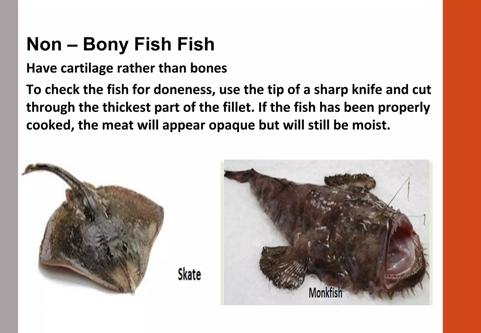Non – Bony Fish Fish
Have cartilage rather than bones
To check the fish for doneness, use the tip of a sharp knife and cut
through the thickest part of the fillet. If the fish has been properly
cooked, the meat will appear opaque but will still be moist.
 