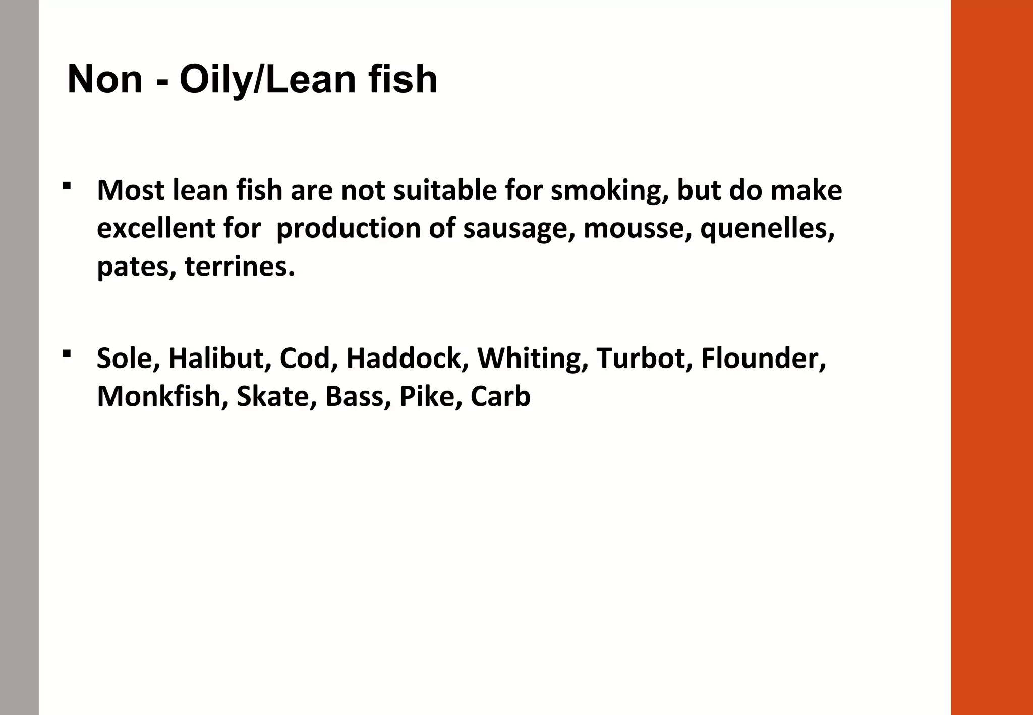 Non - Oily/Lean fish
 Most lean fish are not suitable for smoking, but do make
excellent for production of sausage, mousse, quenelles,
pates, terrines.
 Sole, Halibut, Cod, Haddock, Whiting, Turbot, Flounder,
Monkfish, Skate, Bass, Pike, Carb
 