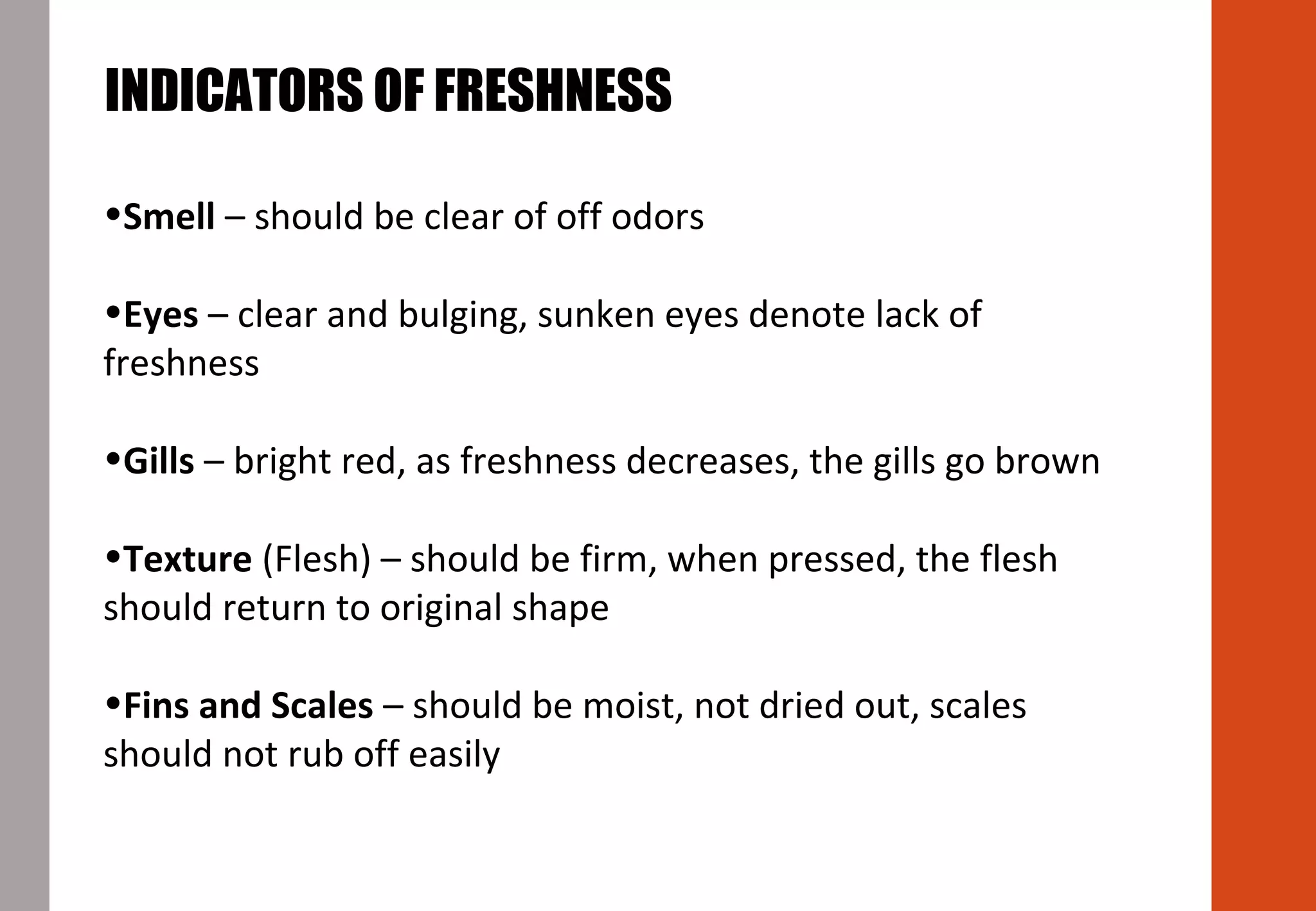 •Smell – should be clear of off odors
•Eyes – clear and bulging, sunken eyes denote lack of
freshness
•Gills – bright red, as freshness decreases, the gills go brown
•Texture (Flesh) – should be firm, when pressed, the flesh
should return to original shape
•Fins and Scales – should be moist, not dried out, scales
should not rub off easily
INDICATORS OF FRESHNESS
 