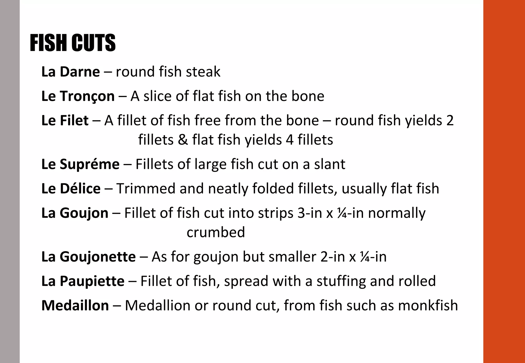 La Darne – round fish steak
Le Tronçon – A slice of flat fish on the bone
Le Filet – A fillet of fish free from the bone – round fish yields 2
fillets & flat fish yields 4 fillets
Le Supréme – Fillets of large fish cut on a slant
Le Délice – Trimmed and neatly folded fillets, usually flat fish
La Goujon – Fillet of fish cut into strips 3-in x ¼-in normally
crumbed
La Goujonette – As for goujon but smaller 2-in x ¼-in
La Paupiette – Fillet of fish, spread with a stuffing and rolled
Medaillon – Medallion or round cut, from fish such as monkfish
FISH CUTS
 