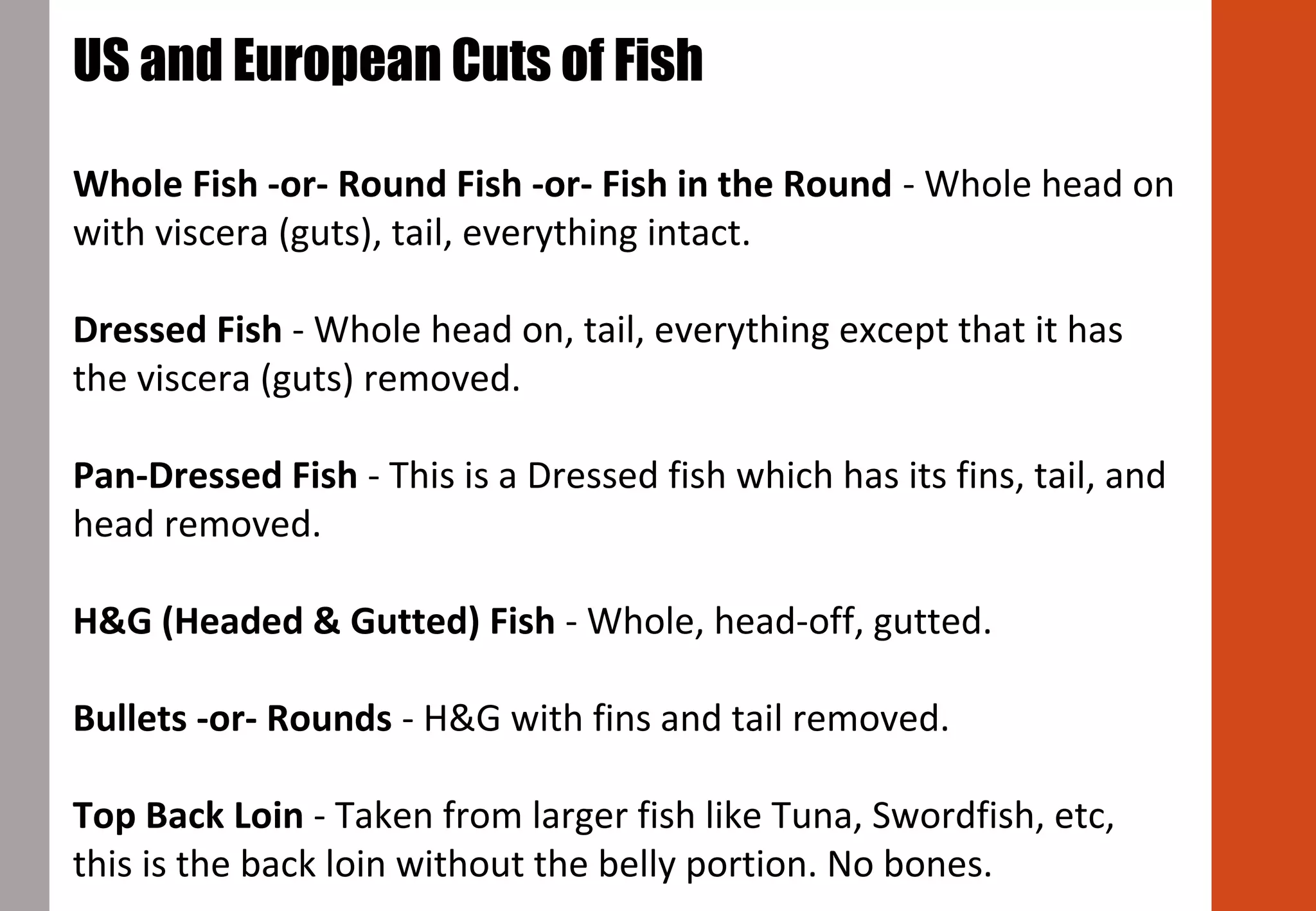 US and European Cuts of Fish
Whole Fish -or- Round Fish -or- Fish in the Round - Whole head on
with viscera (guts), tail, everything intact.
Dressed Fish - Whole head on, tail, everything except that it has
the viscera (guts) removed.
Pan-Dressed Fish - This is a Dressed fish which has its fins, tail, and
head removed.
H&G (Headed & Gutted) Fish - Whole, head-off, gutted.
Bullets -or- Rounds - H&G with fins and tail removed.
Top Back Loin - Taken from larger fish like Tuna, Swordfish, etc,
this is the back loin without the belly portion. No bones.
 