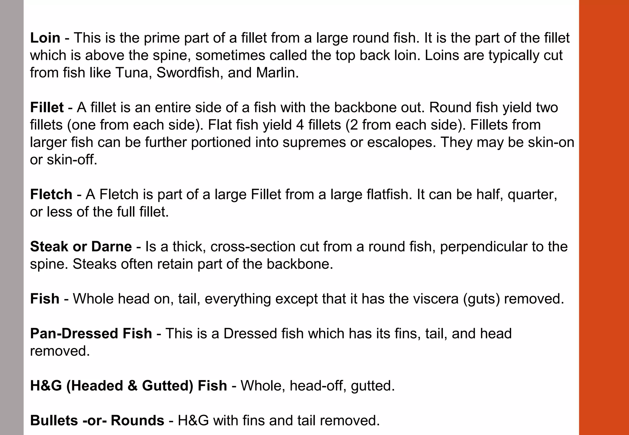 Loin - This is the prime part of a fillet from a large round fish. It is the part of the fillet 
which is above the spine, sometimes called the top back loin. Loins are typically cut 
from fish like Tuna, Swordfish, and Marlin.
Fillet - A fillet is an entire side of a fish with the backbone out. Round fish yield two 
fillets (one from each side). Flat fish yield 4 fillets (2 from each side). Fillets from 
larger fish can be further portioned into supremes or escalopes. They may be skin-on 
or skin-off.
Fletch - A Fletch is part of a large Fillet from a large flatfish. It can be half, quarter, 
or less of the full fillet.
Steak or Darne - Is a thick, cross-section cut from a round fish, perpendicular to the 
spine. Steaks often retain part of the backbone.
Fish - Whole head on, tail, everything except that it has the viscera (guts) removed.
Pan-Dressed Fish - This is a Dressed fish which has its fins, tail, and head 
removed.
H&G (Headed & Gutted) Fish - Whole, head-off, gutted.
Bullets -or- Rounds - H&G with fins and tail removed.
 