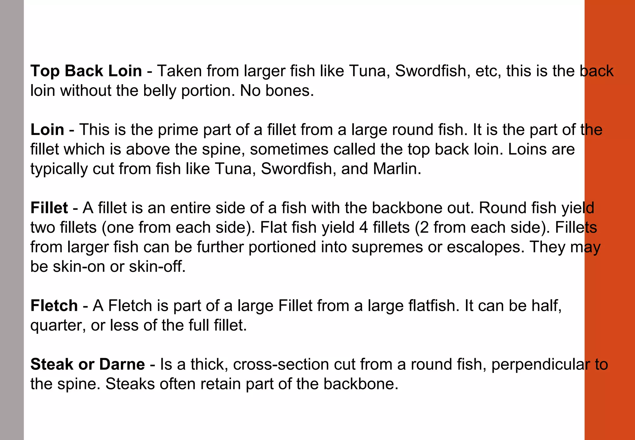 Top Back Loin - Taken from larger fish like Tuna, Swordfish, etc, this is the back 
loin without the belly portion. No bones.
Loin - This is the prime part of a fillet from a large round fish. It is the part of the 
fillet which is above the spine, sometimes called the top back loin. Loins are 
typically cut from fish like Tuna, Swordfish, and Marlin.
Fillet - A fillet is an entire side of a fish with the backbone out. Round fish yield 
two fillets (one from each side). Flat fish yield 4 fillets (2 from each side). Fillets 
from larger fish can be further portioned into supremes or escalopes. They may 
be skin-on or skin-off.
Fletch - A Fletch is part of a large Fillet from a large flatfish. It can be half, 
quarter, or less of the full fillet.
Steak or Darne - Is a thick, cross-section cut from a round fish, perpendicular to 
the spine. Steaks often retain part of the backbone.
 