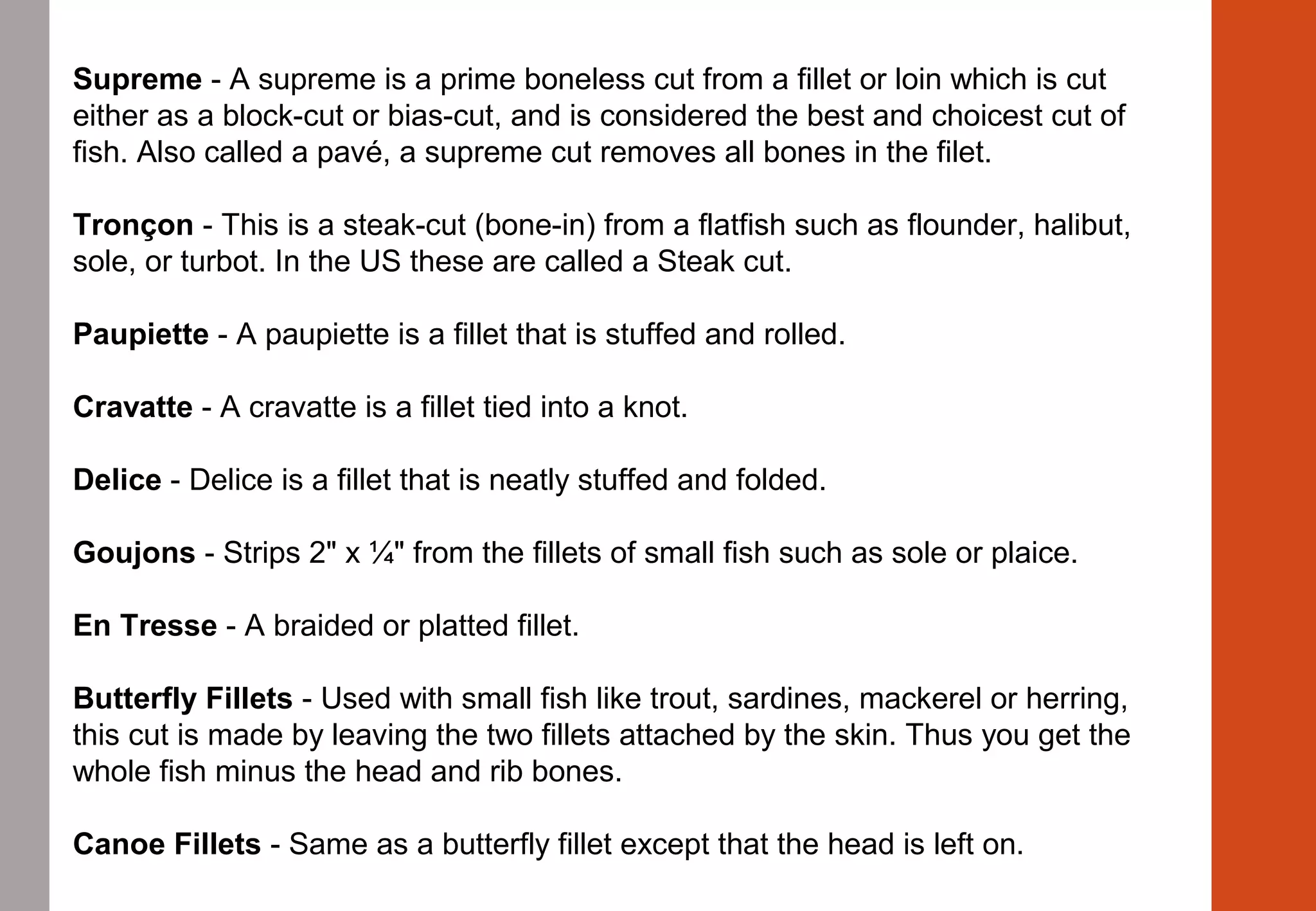 Supreme - A supreme is a prime boneless cut from a fillet or loin which is cut 
either as a block-cut or bias-cut, and is considered the best and choicest cut of 
fish. Also called a pavé, a supreme cut removes all bones in the filet.
Tronçon - This is a steak-cut (bone-in) from a flatfish such as flounder, halibut, 
sole, or turbot. In the US these are called a Steak cut.
Paupiette - A paupiette is a fillet that is stuffed and rolled.
Cravatte - A cravatte is a fillet tied into a knot.
Delice - Delice is a fillet that is neatly stuffed and folded.
Goujons - Strips 2" x ¼" from the fillets of small fish such as sole or plaice.
En Tresse - A braided or platted fillet.
Butterfly Fillets - Used with small fish like trout, sardines, mackerel or herring, 
this cut is made by leaving the two fillets attached by the skin. Thus you get the 
whole fish minus the head and rib bones.
Canoe Fillets - Same as a butterfly fillet except that the head is left on.
 