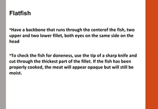 Flatfish
Have a backbone that runs through the centerof the fish, two
upper and two lower fillet, both eyes on the same side on the
head
To check the fish for doneness, use the tip of a sharp knife and
cut through the thickest part of the fillet. If the fish has been
properly cooked, the meat will appear opaque but will still be
moist.
 