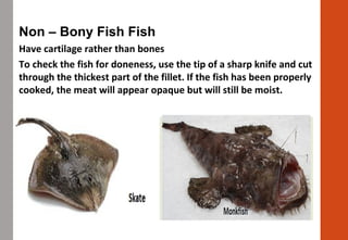 Non – Bony Fish Fish
Have cartilage rather than bones
To check the fish for doneness, use the tip of a sharp knife and cut
through the thickest part of the fillet. If the fish has been properly
cooked, the meat will appear opaque but will still be moist.
 
